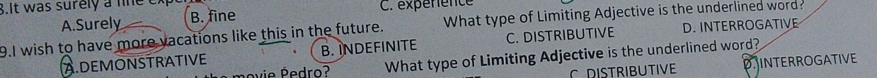 It was surely a line ex C. expérience
A.Surely B. fine
9.I wish to have more vacations like this in the future. What type of Limiting Adjective is the underlined word?
A.DEMONSTRATIVE B. INDEFINITE C. DISTRIBUTIVE D. INTERROGATIVE
vie edro? What type of Limiting Adjective is the underlined word?
C DISTRIBUTIVE DINTERROGATIVE