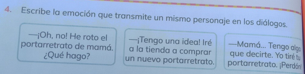 Escribe la emoción que transmite un mismo personaje en los diálogos. 
—¡Oh, no! He roto el —¡Tengo una idea! Iré —Mamá... Tengo algo 
portarretrato de mamá. a la tienda a comprar que decirte. Yo tiré tu 
¿Qué hago? un nuevo portarretrato. portarretrato. ¡Perdón!