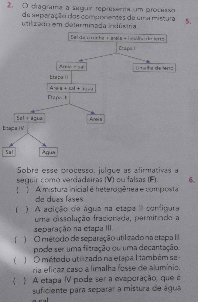 diagrama a seguir representa um processo
de separação dos componentes de uma mistura 5.
utilizado em determinada indústria.
Etapa IV
S
Sobre esse processo, julgue as afirmativas a
seguir como verdadeiras (V) ou falsas (F). 6.
( ) A mistura inicial é heterogênea e composta
de duas fases.
 ) A adição de água na etapa II configura
uma dissolução fracionada, permitindo a
separação na etapa III.
 ) O método de separação utilizado na etapa III
pode ser uma filtração ou uma decantação.
  ) O método utilizado na etapa I também se-
ria eficaz caso a limalha fosse de alumínio.
( ) A etapa IV pode ser a evaporação, que é
suficiente para separar a mistura de água