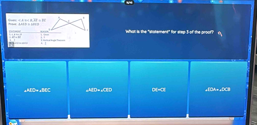 A B
Given: , overline AE≌ overline BE [
Prove: △ AED≌ △ BED
STATEMENT nrASON° C What is the "statement" for step 3 of the proof?
1. 1. Given
overline AE≌ overline BE 2.?
_ ? 3. Vertical Angle Theorem
d 4 δ AED≌ △ BED 4、 2
_4AED=_4BEC
_4AED=_4CED
DE=CE
_4EDA=_4DCB