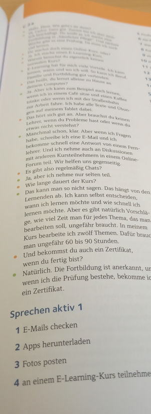            
,  .
  
Vs wachet dach snm chtmeKar, ober
               
wahe to gughst te egention co 10 -
Gumálen Kurs 
``
E Lvarning fat Für mich wiete Vorteile. Ich knm 12
samen, wann und wo ich will. So latn ich fiend
cole and Fortbildung gut verhnn     
Das heißt, du lernst alleine zu Hausé an 1.
Heinem Computer?
#''Aber ich kann zum Beispiel auch lernen. 5
wenn ich in einem Gemeire und einen Kaffee
rinke oder wenn ich mit der Straßenbahn
zur Arbeit fahre. Ich habe alle Texte und Übun
gen auf meinem Tablet dabei.
Das hört sich gut an. Aber brauchst du keinen
Lehrer, wenn du Probleme hast oder wenn du
etwas nicht verstehst?
Manchmal schon, klar. Aber wenn ich Fragen
habe, schreibe ich eine E-Mail und ich
bekomme schnell eine Antwort von einem Fern-
lehrer. Und ich nehme auch an Diskussionen
mit änderen Kursteilnehmern in einem Online-
Forum teil. Wir helfen uns gegenseitig.
Es gibt also regelmäßig Chats?
Ja, aber ich nehme nur selten teil
Wie lange dauert der Kurs?
Das kann man so nicht sagen. Das hängt von den
Lernenden ab. Ich kann selbst entscheiden,
wann ich lernen möchte und wie schnell ich
dernen möchte. Aber es gibt natürlich Vorschlä-
ge, wie viel Zeit man für jedes Thema, das man
bearbeiten soll, ungefähr braucht. In meinem
Kurs bearbeite ich zwölf Themen. Dafür braud
man ungefähr 60 bis 90 Stunden.
Und bekommst du auch ein Zertifikat,
wenn du fertig bist?
Natürlich. Die Fortbildung ist anerkannt, un
wenn ich die Prüfung bestehe, bekomme ic
ein Zertifikat.
Sprechen aktiv 1
1 E-Mails checken
2 Apps herunterladen
3 Fotos posten
4 an einem E-Learning-Kurs teilnehme