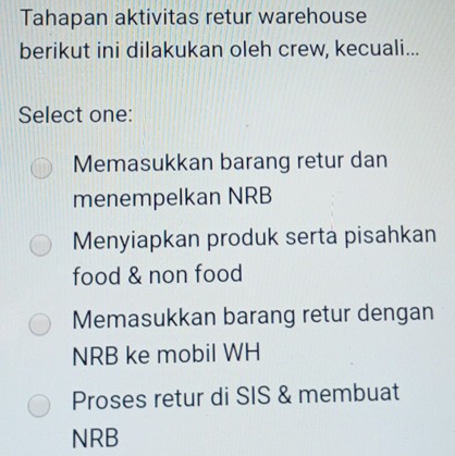 Tahapan aktivitas retur warehouse
berikut ini dilakukan oleh crew, kecuali...
Select one:
Memasukkan barang retur dan
menempelkan NRB
Menyiapkan produk serta pisahkan
food & non food
Memasukkan barang retur dengan
NRB ke mobil WH
Proses retur di SIS & membuat
NRB