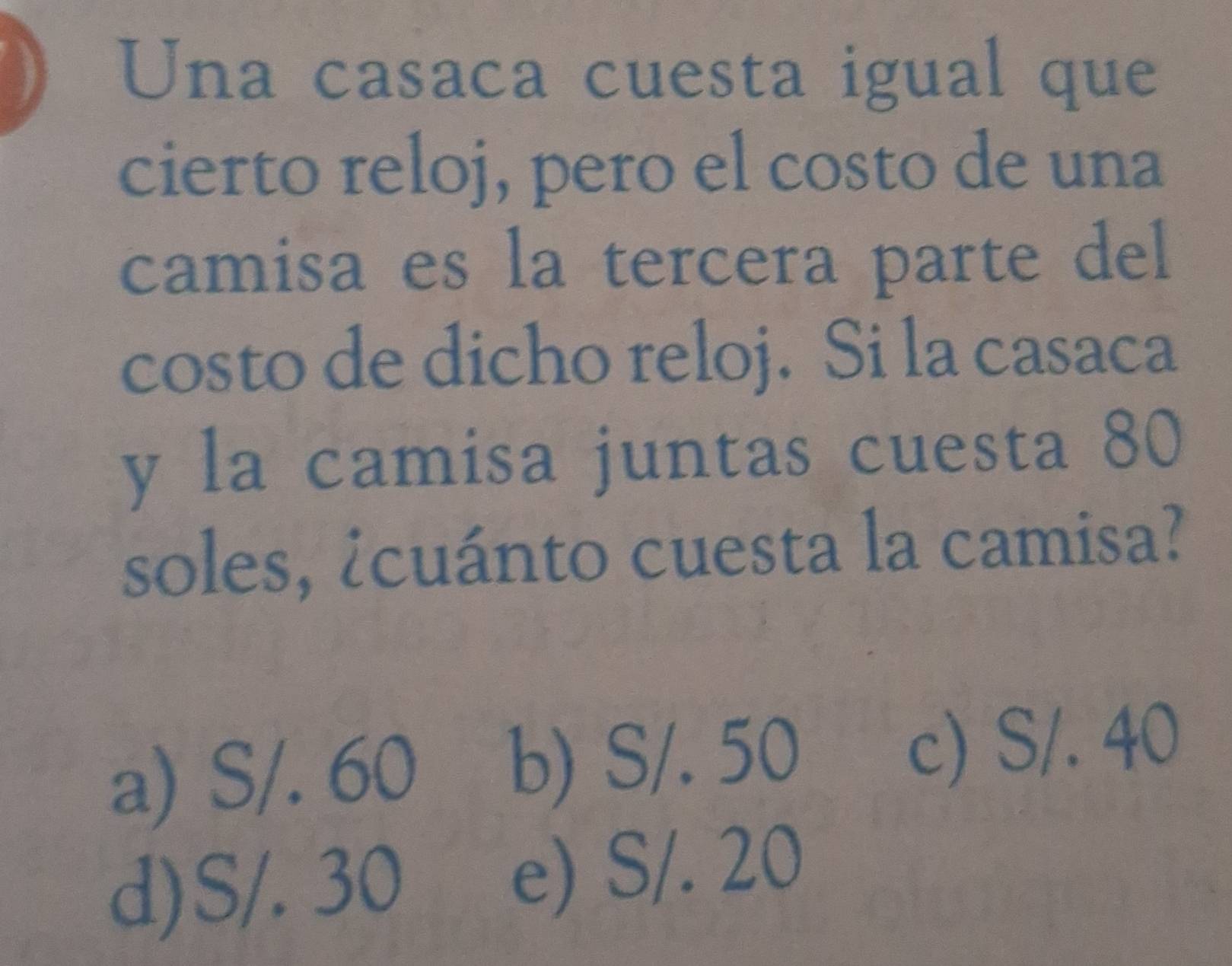 Una casaca cuesta igual que
cierto reloj, pero el costo de una
camisa es la tercera parte del
costo de dicho reloj. Si la casaca
y la camisa juntas cuesta 80
soles, ¿cuánto cuesta la camisa?
a) S/. 60 b) S/. 50 c) S/. 40
d) S/. 30 e) S/. 20