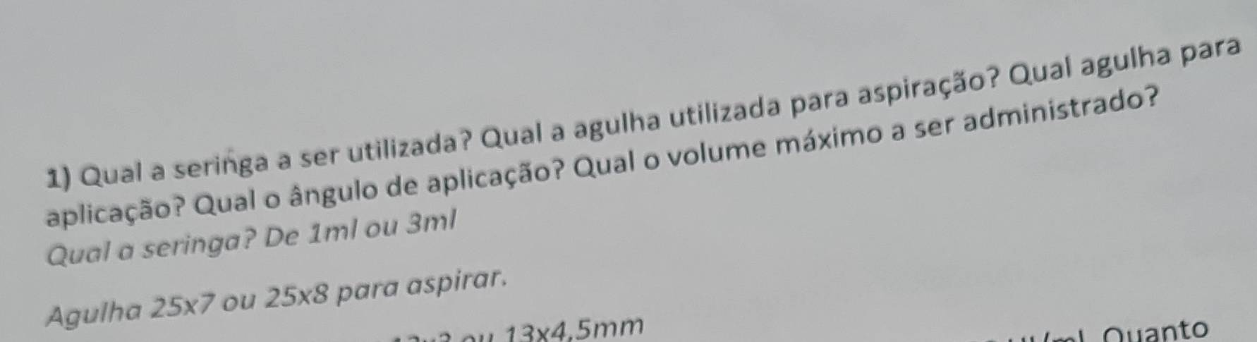 Qual a seringa a ser utilizada? Qual a agulha utilizada para aspiração? Qual agulha para 
aplicação? Qual o ângulo de aplicação? Qual o volume máximo a ser administrado? 
Qual a seringa? De 1ml ou 3ml
Agulha 25* 7 ou 25* 8 para aspirar.
13* 4.5mm
Quanto