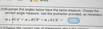 Suppose the angles below have the same measure. Choose the 
correct angle measure. Use the protractor provided, as necessary.
m∠ ACA'=m∠ BCB'=m∠ KCK'= ? 
(c)Chgose the correct nair of statements