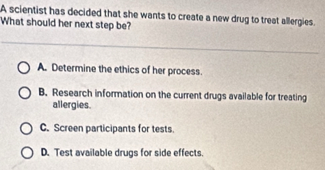 A scientist has decided that she wants to create a new drug to treat allergies.
What should her next step be?
A. Determine the ethics of her process.
B. Research information on the current drugs available for treating
allergies.
C. Screen participants for tests.
D. Test available drugs for side effects.