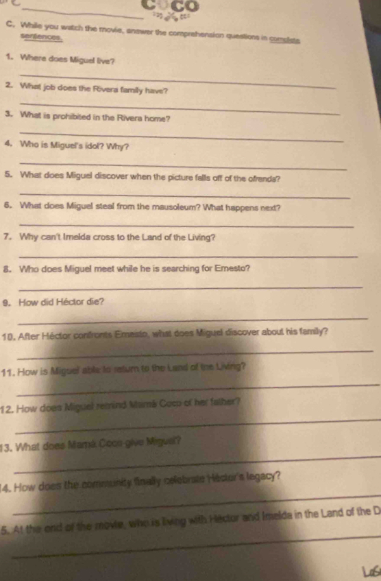 CO 
C. While you watch the movie, answer the comprehension questions in complate 
sentences. 
1. Where does Miguel live? 
_ 
2. What job does the Rivera family have? 
_ 
3. What is prohibited in the Rivera home? 
_ 
4. Who is Miguel's idol? Why? 
_ 
5. What does Miguel discover when the picture falls off of the ofrenda? 
_ 
6. What does Miguel steal from the mausoleum? What happens next? 
_ 
7. Why can't Imelda cross to the Land of the Living? 
_ 
8. Who does Miguel meet while he is searching for Emesto? 
_ 
9. How did Héctor die? 
_ 
10. After Héctor confronts Emesto, what does Miguel discover about his family? 
_ 
11. How is Miguel able to retum to the Land of the Living? 
_ 
_ 
12. How does Miguel remind Mamá Cocp of her father? 
_ 
13. What does Mamá Cocn give Migual? 
_ 
14. How does the community finally celebrate Héctor's legacy? 
_ 
5. At the ond of the movie, who is living with Hector and Imelda in the Land of the D