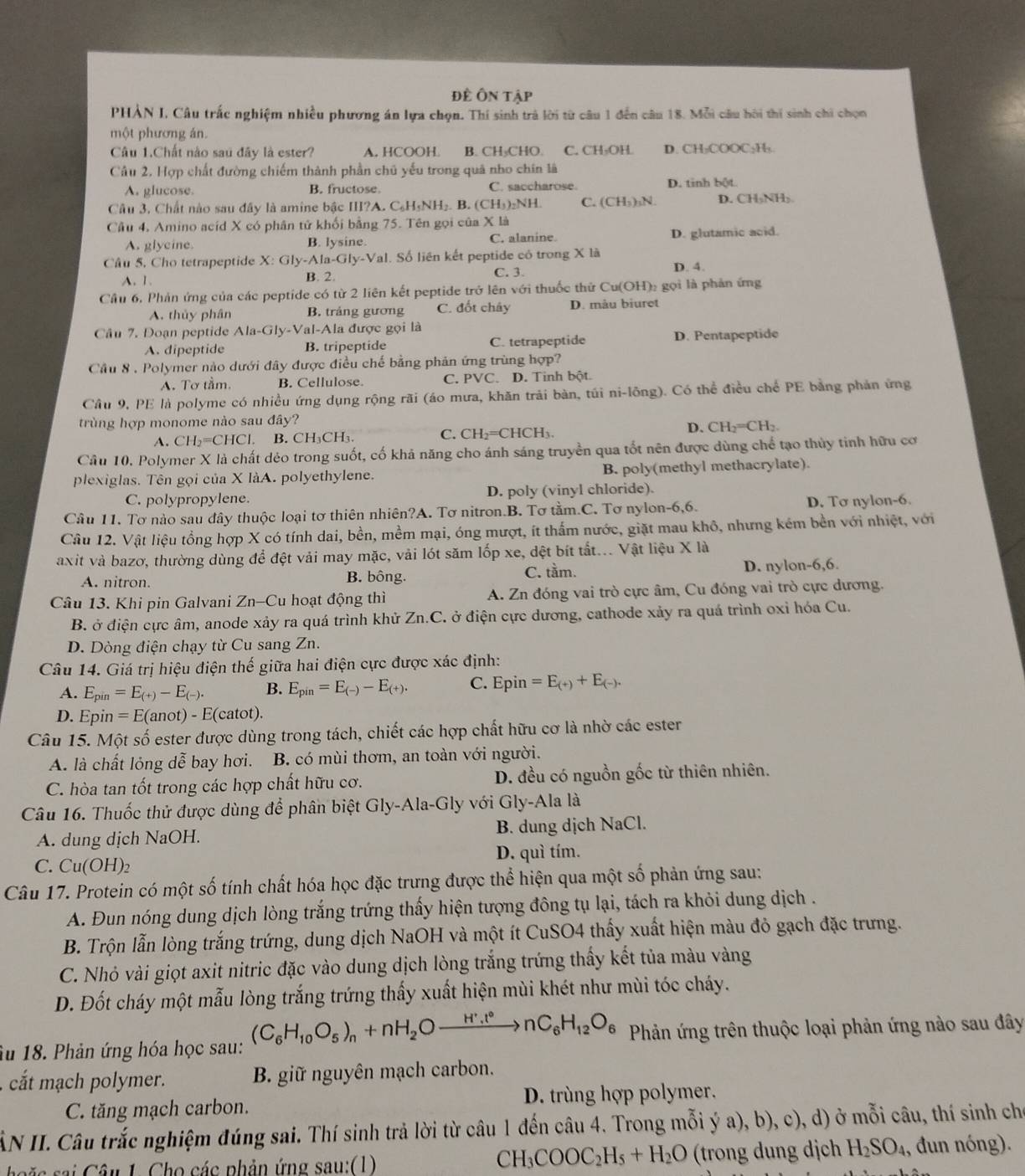 Đề Ôn tậi
PHẢN I, Câu trắc nghiệm nhiều phương án lựa chọn. Thí sinh trả lời từ câu 1 đến câu 18. Mỗi câu hôi thí sinh chi chọn
một phương án.
Câu 1.Chất nào sau đây là ester? A. HCOOH B. CH₃CHO. C. CH₃OH D. CH₂COOC₂H₃
Câu 2. Hợp chất đường chiếm thành phần chủ yếu trong quả nho chín là
A. glucose. B. fructose C. saccharose D. tinh bột
Câu 3, Chất nào sau đây là amine bậc III?A. C₆H₅NH₂. B. (CH₃)₂NH. C. (CH₃)₃N. D. CH₃NH₅
Câu 4, Amino acíd X có phân tử khối bằng 75. Tên gọi của X là
A. glyeine. B. lysine. C. alanine. D. glutamic acid.
Câu 5. Cho tetrapeptide X: Gly-Ala-Gly-Val I. Số liên kết peptide có trong X là D. 4.
A. 1. B. 2. C. 3.
Cầu 6. Phản ứng của các peptide có từ 2 liên kết peptide trở lên với thuốc thứ Cu(OH)₂ gọi là phản ứng
A. thủy phân B. trảng gương C. đốt chây D. màu biuret
Câu 7. Doạn peptide Ala-Gly-Val al-Ala được gọi là
A. dipeptide B. tripeptide C. tetrapeptide D. Pentapeptide
Cầu 8 . Polymer nào dưới đây được điều chế bằng phản ứng trùng hợp?
A. Tơ tầm. B. Cellulose. C. PVC. D. Tinh bột.
Cầu 9, PE là polyme có nhiều ứng dụng rộng rãi (áo mưa, khăn trải bàn, túi ni-lông). Có thể điều chế PE bằng phản ứng
trùng hợp monome nào sau đây?
A. CH_2=CHCl B. CH₃CH₃. C. CH_2=CHCH_3. D. CH_2=CH_2
Câu 10. Polymer X là chất dẻo trong suốt, cố khả năng cho ánh sáng truyền qua tốt nên được dùng chế tạo thủy tinh hữu cơ
plexiglas. Tên gọi của X làA. polyethylene. B. poly(methyl methacrylate).
C. polypropylene. D. poly (vinyl chloride).
Câu 11. Tơ nào sau đây thuộc loại tơ thiên nhiên?A. Tơ nitron.B. Tơ tằm.C. Tơ nylon-6,6. D. Tơ nylon-6.
Câu 12. Vật liệu tổng hợp X có tính dai, bền, mềm mại, óng mượt, ít thấm nước, giặt mau khô, nhưng kém bền với nhiệt, với
axit và bazơ, thường dùng để đệt vải may mặc, vải lót săm lốp xe, dệt bít tắt... Vật liệu X là
A. nitron. B. bông. C. tầm. D. nylon-6,6.
Câu 13. Khi pin Galvani Zn-Cu hoạt động thì A. Zn đóng vai trò cực âm, Cu đóng vai trò cực dương.
B. ở điện cực âm, anode xảy ra quá trình khử Zn.C. ở điện cực dương, cathode xảy ra quá trình oxỉ hóa Cu.
D. Dòng điện chạy từ Cu sang Zn.
Câu 14. Giá trị hiệu điện thế giữa hai điện cực được xác định:
A. E_pin=E_(+)-E_(-). B. E_pin=E_(-)-E_(+). C. Epin=E_(+)+E_(-).
D. Epin =E(anot)-E(catot)
Câu 15. Một số ester được dùng trong tách, chiết các hợp chất hữu cơ là nhờ các ester
A. là chất lỏng dễ bay hơi. B. có mùi thơm, an toàn với người.
C. hòa tan tốt trong các hợp chất hữu cơ. D. đều có nguồn gốc từ thiên nhiên.
Câu 16. Thuốc thử được dùng để phân biệt Gly-Ala-Gly với Gly-Ala là
A. dung dịch NaOH. B. dung dịch NaCl.
C. Cu(OH)₂ D. quì tím.
Câu 17. Protein có một số tính chất hóa học đặc trưng được thể hiện qua một số phản ứng sau:
A. Đun nóng dung dịch lòng trắng trứng thấy hiện tượng đông tụ lại, tách ra khỏi dung dịch .
B. Trộn lẫn lòng trắng trứng, dung dịch NaOH và một ít CuSO4 thấy xuất hiện màu đỏ gạch đặc trưng.
C. Nhỏ vài giọt axit nitric đặc vào dung dịch lòng trắng trứng thấy kết tủa màu vàng
D. Đốt cháy một mẫu lòng trắng trứng thấy xuất hiện mùi khét như mùi tóc cháy.
âu 18. Phản ứng hóa học sau: (C_6H_10O_5)_n+nH_2Oxrightarrow H^+.t°nC_6H_12O_6 Phản ứng trên thuộc loại phản ứng nào sau đây
cắt mạch polymer. B. giữ nguyên mạch carbon.
C. tăng mạch carbon. D. trùng hợp polymer.
ÂN II. Câu trắc nghiệm đúng sai. Thí sinh trả lời từ câu 1 đến câu 4. Trong mỗi ý a), b), c), d) ở mỗi câu, thí sinh ch
CH_3COOC_2H_5+H_2O
c  ai  Câu 1. Cho các phản ứng sau:(1) (trong dung dịch H_2SO_4 , đun nóng).