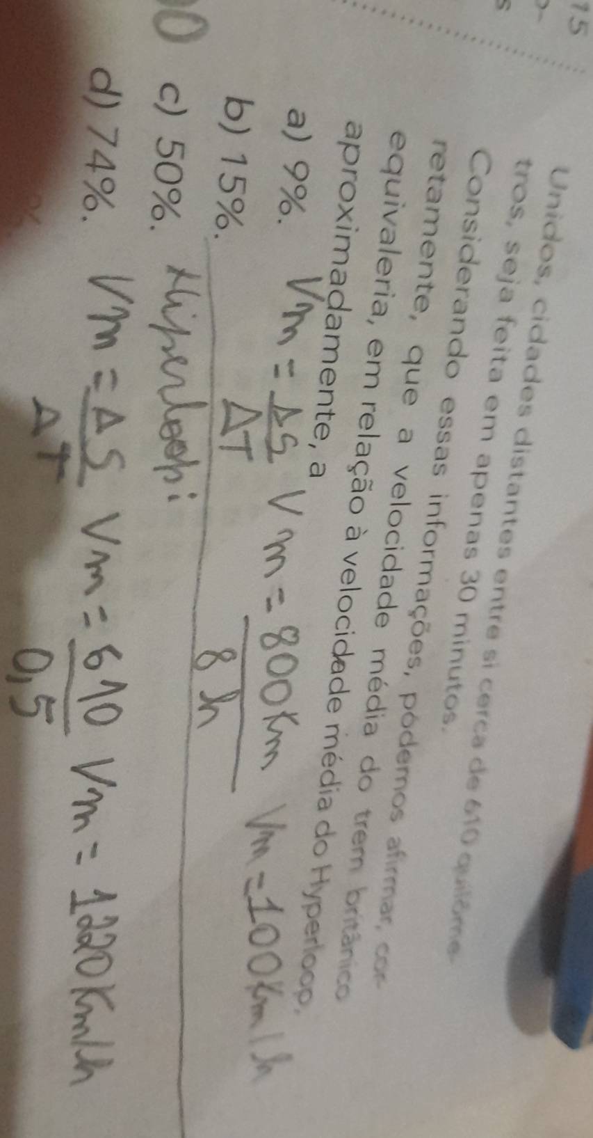 )~
15 Unidos, cidades distantes entre si cerca de 610 quilôm
tros, seja feita em apenas 30 minutos.
Considerando essas informações, pódemos afirma c
retamente, que a velocidade média do trem britânico
equivaleria, em relação à velocidade média do Hyperloco,
aproximaḍamente, a
a) 9%.
b) 15%.
c) 50%.
d) 74%.