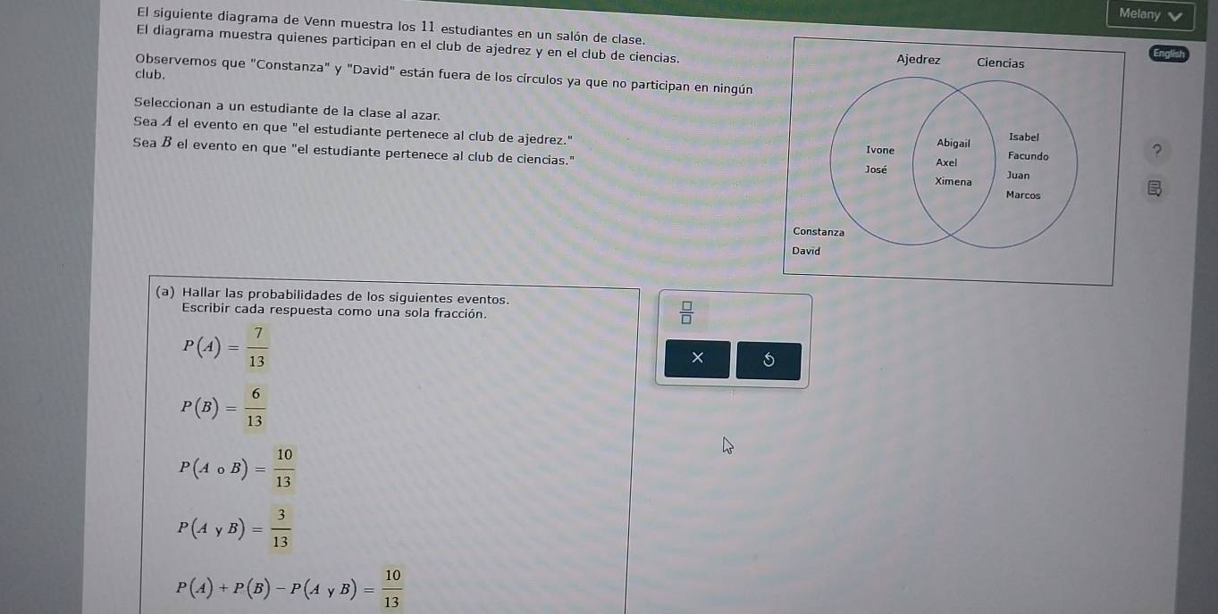 Melany 
El siguiente diagrama de Venn muestra los 11 estudiantes en un salón de clase. 
El diagrama muestra quienes participan en el club de ajedrez y en el club de ciencias. 
Observemos que "Constanza" y "David" están fuera de los círculos ya que no participan en ningún 
club, 
Seleccionan a un estudiante de la clase al azar. 
Sea A el evento en que "el estudiante pertenece al club de ajedrez." 
Sea B el evento en que "el estudiante pertenece al club de ciencias." ? 
(a) Hallar las probabilidades de los siguientes eventos. 
Escribir cada respuesta como una sola fracción.
 □ /□  
P(A)= 7/13 
×
P(B)= 6/13 
P(Acirc B)= 10/13 
P(AyB)= 3/13 
P(A)+P(B)-P(AyB)= 10/13 