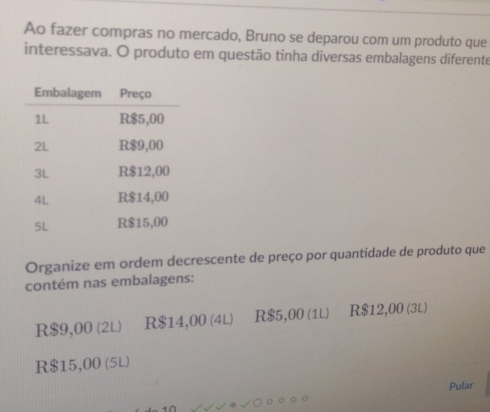 Ao fazer compras no mercado, Bruno se deparou com um produto que
interessava. O produto em questão tinha diversas embalagens diferente
Organize em ordem decrescente de preço por quantidade de produto que
contém nas embalagens:
R$9,00 (2L) R$14,00 (4L) R$5,00 (1L) R$12,00 (3L)
R$15,00 (5L)
Pular