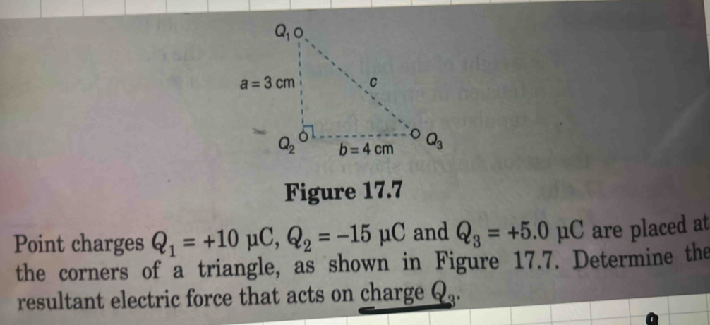 Figure 17.7
Point charges Q_1=+10mu C,Q_2=-15mu C and Q_3=+5.0mu C are placed at
the corners of a triangle, as shown in Figure 17.7. Determine the
resultant electric force that acts on charge . x9