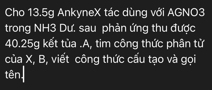 Cho 13.5g AnkyneX tác dùng với AGNO3 
trong NH3 Dư. sau phản ứng thu được
40.25g kết tủa .A, tim công thức phân tử 
của X, B, viết công thức cấu tạo và gọi 
tên