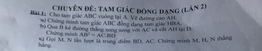 chuyên đÊ: tam GiáC đòng dạng (Lân 2) 
Bài 1: Cho tam giác ABC vuông tại A. Về dường cao AH. 
) Chứng minh tam giác ABC đồng dạng tam giác HBA. 
b) Qua B kẻ đường thăng song song với AC và cắt AH tại D. 
Chứng minh AB^2=AC.BD
Gọi M, N lần lượt là trung điểm BD, AC. Chứng minh M, H, N thăng 
hàng.