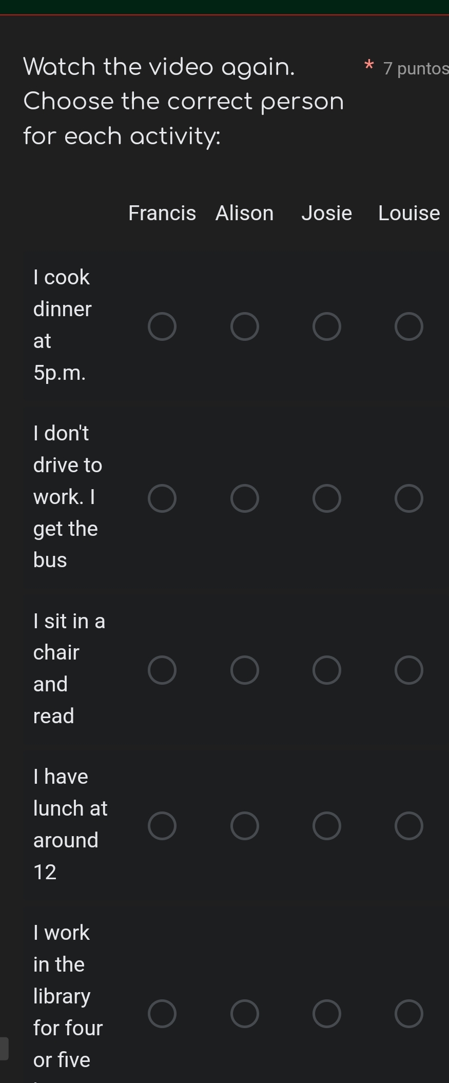 Watch the video again. 7 puntos
Choose the correct person
for each activity:
Francis Alison Josie Louise
I cook
dinner
at
5p.m.
I don't
drive to
work. I
get the
bus
I sit in a
chair
and
read
I have
lunch at
around
12
I work
in the
library
for four
or five