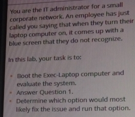 You are the IT administrator for a small 
corporate network. An employee has just 
called you saying that when they turn their 
laptop computer on, it comes up with a 
blue screen that they do not recognize. 
In this lab, your task is to: 
Boot the Exec-Laptop computer and 
evaluate the system. 
Answer Question 1. 
Determine which option would most 
likely fix the issue and run that option.