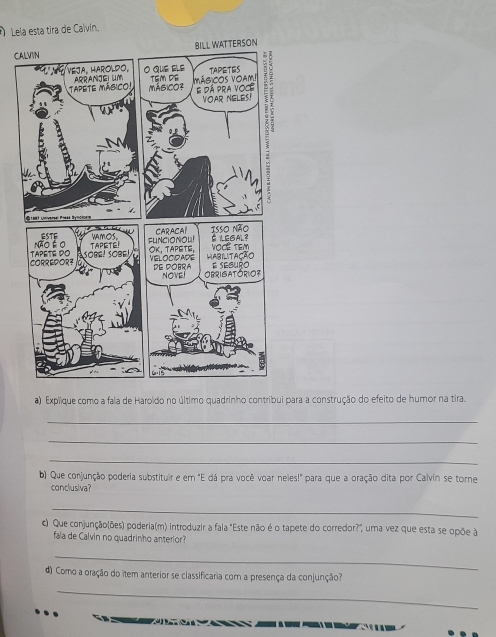 Lela esta tira de Calvin. 
C 
a) Explique como a fala de Haroldo no último quadrinho contribui para a construção do efeito de humor na tira. 
_ 
_ 
_ 
b) Que conjunção poderia substituir e em "E dá pra você voar neles!" para que a oração dita por Calvín se torne 
conclusiva? 
_ 
c) Que conjunção(ões) poderia(m) introduzir a fala "Este não é o tapete do corredor?", uma vez que esta se opõe à 
fala de Calvin no quadrinho anterior? 
_ 
d) Como a oração do item anterior se classificaria com a presença da conjunção? 
_