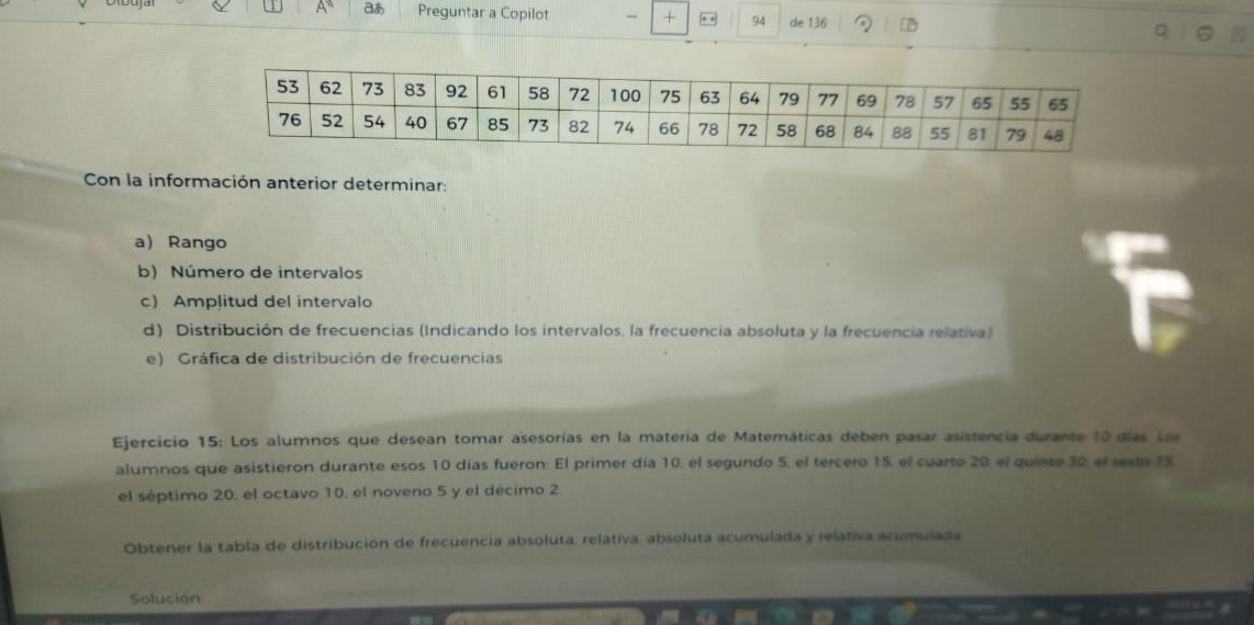 A° aあ Preguntar a Copilot - + * * 94 de 136 a 
Con la información anterior determinar: 
a Rango 
b) Número de intervalos 
c) Amplitud del intervalo 
d) Distribución de frecuencias (Indicando los intervalos, la frecuencia absoluta y la frecuencia relativa) 
e) Gráfica de distribución de frecuencias 
Ejercicio 15: Los alumnos que desean tomar asesorías en la matería de Matemáticas deben pasar asistencia durante 10 días Las 
alumnos que asistieron durante esos 10 días fueron: El primer día 10, el segundo 5, el tercero 15, el cuarto 20, el quinte 30, el sexto 15. 
el séptimo 20, el octavo 10, el noveno 5 y el décimo 2. 
Obtener la tabla de distribución de frecuencia absoluta, relativa, absoluta acumulada y relativa acumulada 
Solución