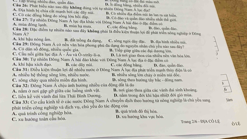 1 Đông Băng có đất đai màu mỡ
C. Tập trung nhiều đảo, quân đảo, D. Ít đồng bằng, nhiều đồi núi.
Câu 26: Phát biểu nào sau đây không đúng với tự nhiên Đông Nam Á lục địa?
A. Địa hình bị chia cắt mạnh bởi các dãy núi. B. Có nhiều địa điểm núi ăn lan ra sát biển.
C. Có các đồng bằng do sông lớn bồi đấp. D. Có đảo và quần đảo nhiều nhất thế giới.
Câu 27: Tự nhiên Đông Nam Á lục địa khác với Đông Nam Á hải đảo ở đặc điểm có
A. mùa đông lạnh. B. mùa hạ mưa. C. các đồng bằng. D. dảo, quần đảo.
Câu 28: Đặc điểm tự nhiên nào sau đây không phải là điều kiện thuận lợi để phát triển nông nghiệp ở Đông
Nam Á?
A. khí hậu nóng ẩm. B. đất trồng đa dạng, C. sông ngòi dày đặc. D. địa hình nhiều núi.
Câu 29: Đông Nam Á có nền văn hóa phong phú đa dạng do nguyên nhân chủ yếu nào sau đây?
A. Có dân số đông, nhiều quốc gia. B. Tiếp giáp giữa các đại dương lớn.
C. Cầu nối giữa lục địa Á - Âu và Ô-xtrây-li-a. D. Là nơi giao thoa của nhiều nền văn hóa lớn.
Câu 30: Tự nhiên Đông Nam Á hải đảo khác với Đông Nam Á lục địa ở đặc điểm có
A. khí hậu xích đạo. B. các dãy núi. C. các đồng bằng. D. đảo, quần đảo.
Câu 31: Điều kiện thuận lợi đề nhiều nước ở Đông Nam Á lục địa phát triển mạnh thủy điện là có
A. nhiều hệ thống sông lớn, nhiều nước. B. nhiều sông lớn chảy ở miền núi dốc.
C. sông chảy qua nhiều miền địa hình. D. sông theo hướng tây bắc - đông nam.
Câu 32: Đông Nam Á chịu ảnh hưởng nhiều của động đất là do
A. nằm ở nơi gặp gỡ giữa các luồng sinh vật. B. nơi giao thoa giữa các vành đai sinh khoáng. ,6
C. liền kề với vành đai lửa Thái Bình Dương. D. nằm trong đới khí hậu nhiệt đới gió mùa.
Câu 33: Cơ cấu kinh tế ở các nước Đông Nam Á chuyển dịch theo hướng từ nông nghiệp là chủ yểu sang làm
phát triển công nghiệp và dịch vụ, chủ yếu do tác động của
A. quá trình công nghiệp hóa. B. quá trình đô thị hóa.
C. xu hướng toàn cầu hóa. D. xu hướng khu vực hóa.
Trang 2/6 - ĐỊA CÔ Lệ ÔLE