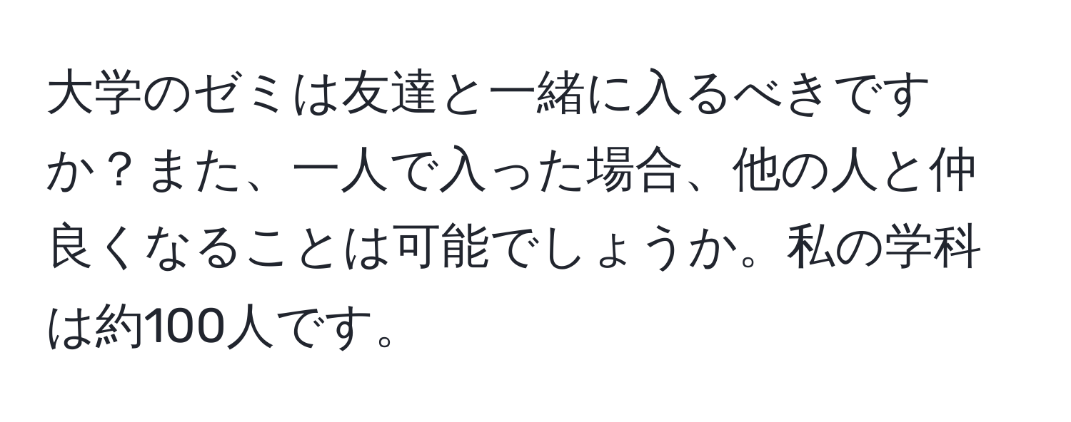 大学のゼミは友達と一緒に入るべきですか？また、一人で入った場合、他の人と仲良くなることは可能でしょうか。私の学科は約100人です。