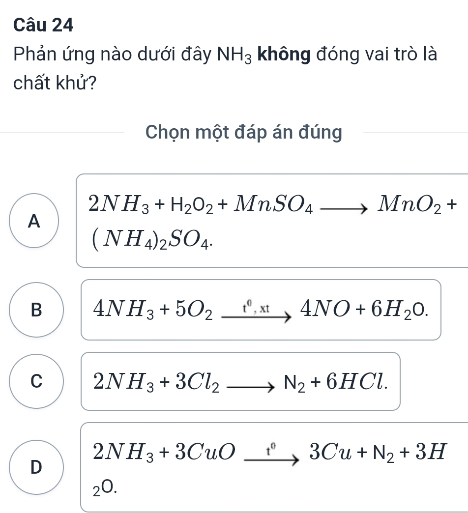 Phản ứng nào dưới đây NH_3 không đóng vai trò là
chất khử?
Chọn một đáp án đúng
2NH_3+H_2O_2+MnSO_4to MnO_2+
A
(NH_4)_2SO_4.
B 4NH_3+5O_2xrightarrow fO+xt4NO+6H_20.
C 2NH_3+3Cl_2to N_2+6HCl.
D 2NH_3+3CuOto 3C3Cu+N_2+3H
_2O.