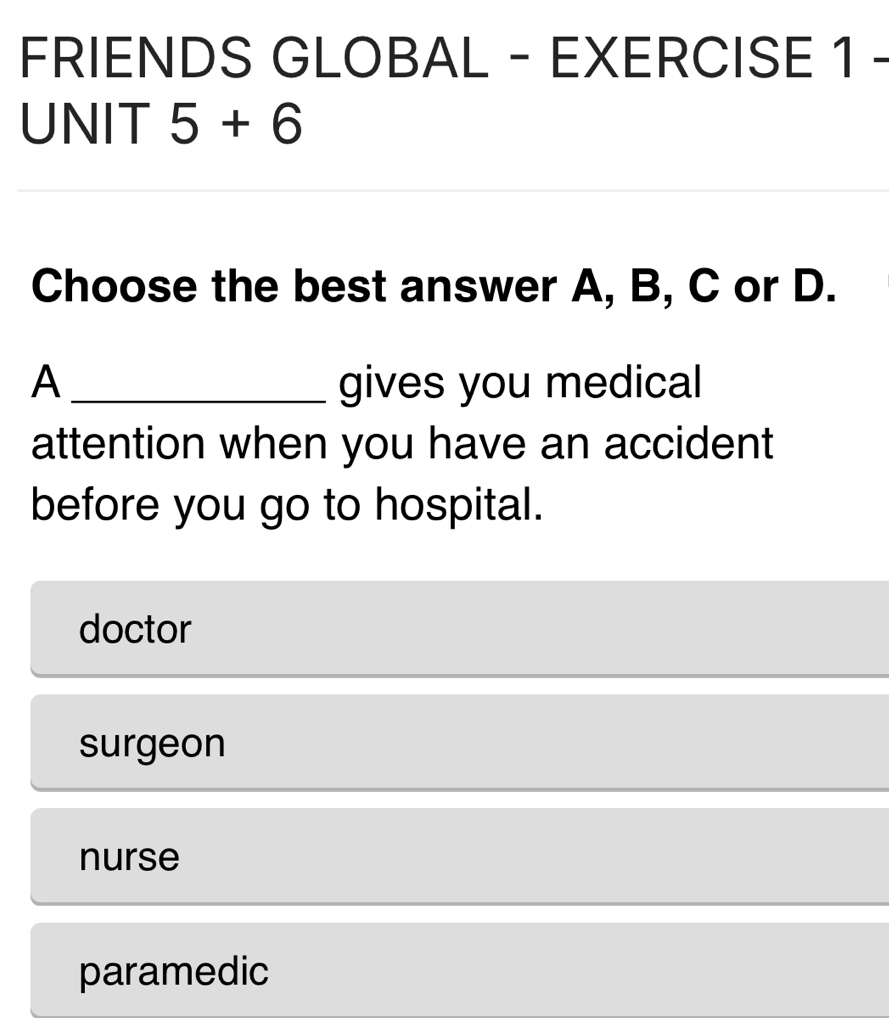 FRIENDS GLOBAL - EXERCISE 1 -
UNIT 5+6 
Choose the best answer A, B, C or D.
A _gives you medical
attention when you have an accident
before you go to hospital.
doctor
surgeon
nurse
paramedic