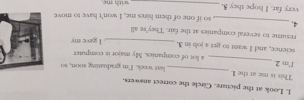 Look at the picture. Circle the correct answers. 
This is me at the 1. _last week. I’m graduating soon, so 
I’m 2. _a lot of companies. My major is computer 
science, and I want to get a job in 3. 
_. I gave my 
resume to several companies at the fair. They’re all 
_ 
4. 
, so if one of them hires me, I won’t have to move 
very far. I hope they 5. _with me.