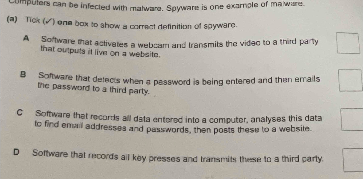 Computers can be infected with malware. Spyware is one example of malware.
(a) Tick (✓) one box to show a correct definition of spyware.
A Software that activates a webcam and transmits the video to a third party
that outputs it live on a website.
B Software that detects when a password is being entered and then emails
the password to a third party.
C Software that records all data entered into a computer, analyses this data
to find email addresses and passwords, then posts these to a website.
DSoftware that records all key presses and transmits these to a third party.