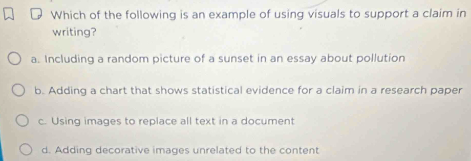 Which of the following is an example of using visuals to support a claim in
writing?
a. Including a random picture of a sunset in an essay about pollution
b. Adding a chart that shows statistical evidence for a claim in a research paper
c. Using images to replace all text in a document
d. Adding decorative images unrelated to the content