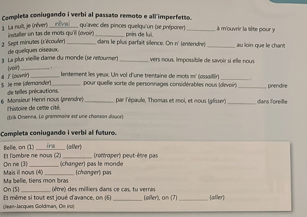 Completa coniugando i verbi al passato remoto e all’imperfetto. 
1 La nuit, je (rêver)_ qu'avec des pinces quelqu'un (se préparer) _à m'ouvrir la tête pour y 
installer un tas de mots qu'il (avoir) _près de lui. 
2 Sept minutes (s'écouler) _dans le plus parfait silence. On n' (entendre) _au loin que le chant 
de quelques oiseaux. 
3 La plus vieille dame du monde (se retourner) _vers nous. Impossible de savoir si elle nous 
(voir)_ 
. 
4 J' (ouvrir)_ lentement les yeux. Un vol d’une trentaine de mots m' (assaillir)_ 
. 
5 Je me (demander)_ pour quelle sorte de personnages considérables nous (devoir) _prendre 
de telles précautions. 
6 Monsieur Henri nous (prendre) _par l'épaule, Thomas et moi, et nous (glisser) _dans l'oreille 
l'histoire de cette cité. 
(Erik Orsenna, La grammaire est une chanson douce) 
Completa coniugando i verbi al futuro. 
Belle, on (1) _(aller) 
Et l'ombre ne nous (2) _(rattraper) peut-être pas 
On ne (3)_ (changer) pas le monde 
Mais il nous (4) _(changer) pas 
Ma belle, tiens mon bras 
On (5)_ (être) des milliers dans ce cas, tu verras 
Et même si tout est joué d'avance, on (6) _(aller), on (7) _(aller) 
(Jean-Jacques Goldman, On ira)