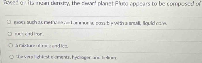 Based on its mean density, the dwarf planet Pluto appears to be composed of
gases such as methane and ammonia, possibly with a small, liquid core.
rock and iron.
a mixture of rock and ice.
the very lightest elements, hydrogen and helium.