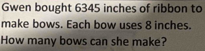 Gwen bought 6345 inches of ribbon to 
make bows. Each bow uses 8 inches. 
How many bows can she make?