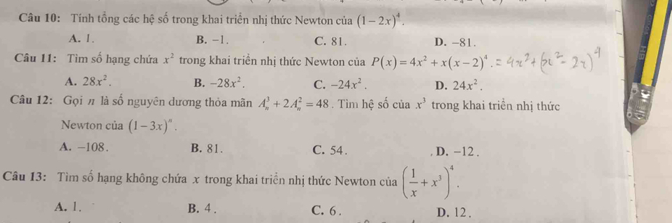 Tính tổng các hệ số trong khai triển nhị thức Newton của (1-2x)^4.
A. 1. B. -1. C. 81. D. -81.
Câu 11: Tìm số hạng chứa x^2 trong khai triển nhị thức Newton của P(x)=4x^2+x(x-2)^4
A. 28x^2. B. -28x^2. C. -24x^2. D. 24x^2. 
Câu 12: Gọi n là số nguyên dương thỏa mãn A_n^(3+2A_n^2=48 Tìm hệ số của x^3) trong khai triền nhị thức
Newton của (1-3x)^n.
A. -108. B. 81. C. 54. D. −12.
Câu 13: Tìm số hạng không chứa x trong khai triển nhị thức Newton của ( 1/x +x^3)^4.
A. 1. B. 4. C. 6. D. 12.