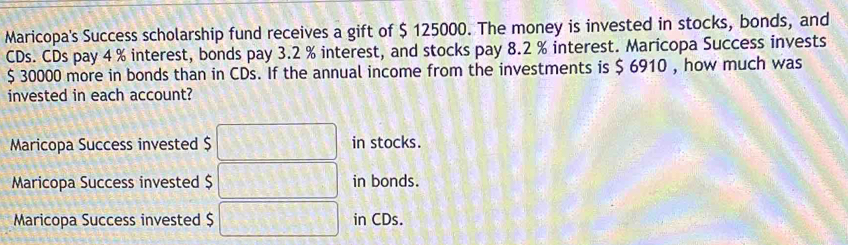 Maricopa's Success scholarship fund receives a gift of $ 125000. The money is invested in stocks, bonds, and
CDs. CDs pay 4 % interest, bonds pay 3.2 % interest, and stocks pay 8.2 % interest. Maricopa Success invests
$ 30000 more in bonds than in CDs. If the annual income from the investments is $ 6910 , how much was
invested in each account?
Maricopa Success invested $ in stocks.
Maricopa Success invested $ in bonds.
Maricopa Success invested $ in CDs.