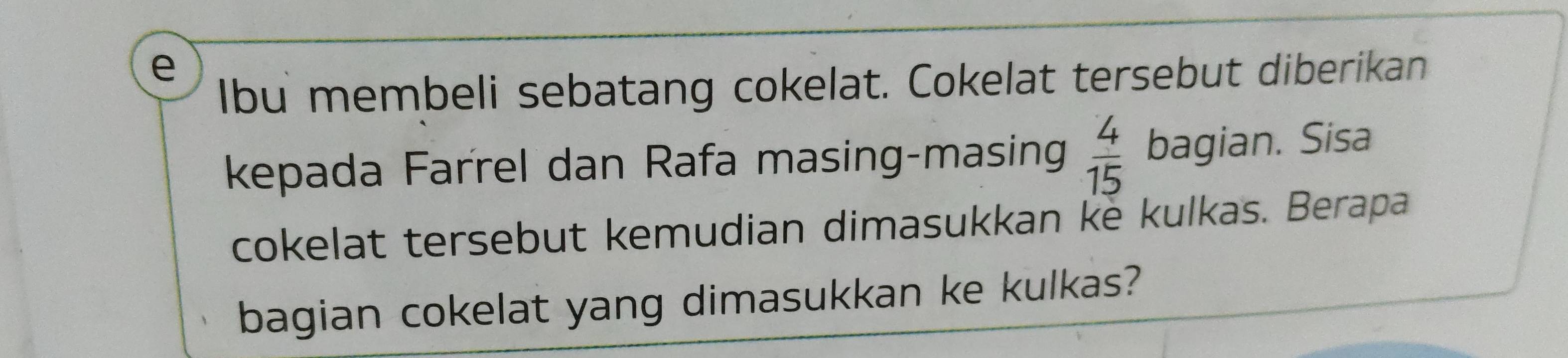 lbu membeli sebatang cokelat. Cokelat tersebut diberikan 
kepada Farrel dan Rafa masing-masing  4/15  bagian. Sisa 
cokelat tersebut kemudian dimasukkan ke kulkas. Berapa 
bagian cokelat yang dimasukkan ke kulkas?