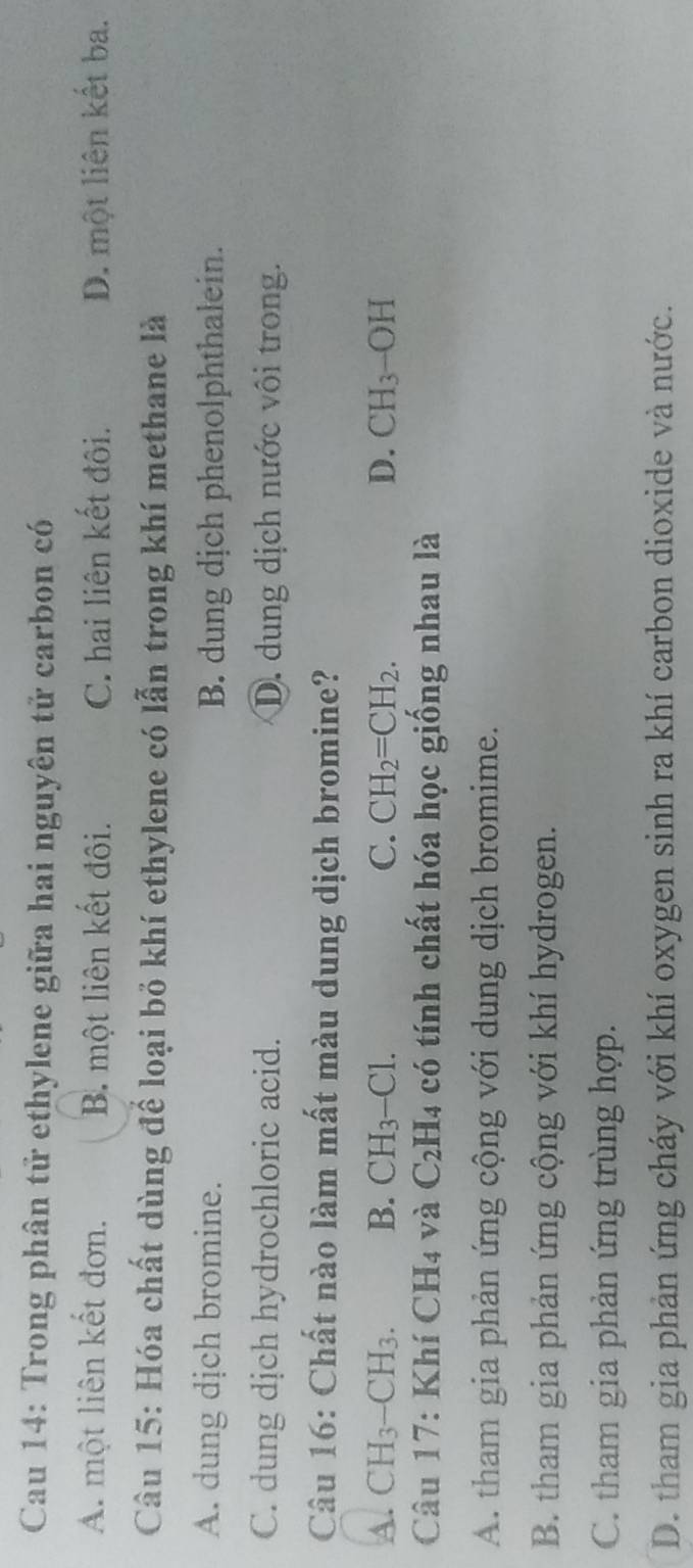 Cau 14: Trong phân tử ethylene giữa hai nguyên tử carbon có
A. một liên kết đơn. B. một liên kết đôi. C. hai liên kết đôi. D. một liên kết ba.
Câu 15: Hóa chất dùng để loại bỏ khí ethylene có lẫn trong khí methane là
A. dung dịch bromine. B. dung dịch phenolphthalein.
C. dung dịch hydrochloric acid. D. dung dịch nước vôi trong.
Câu 16: Chất nào làm mất màu dung dịch bromine?
A. CH_3-CH_3. B. CH_3-Cl. C. CH_2=CH_2. D. CH_3-OH
Câu 17: Khí CH4 và C_2H_4 có tính chất hóa học giống nhau là
A. tham gia phản ứng cộng với dung dịch bromime.
B. tham gia phản ứng cộng với khí hydrogen.
C. tham gia phản ứng trùng hợp.
D. tham gia phản ứng cháy với khí oxygen sinh ra khí carbon dioxide và nước.