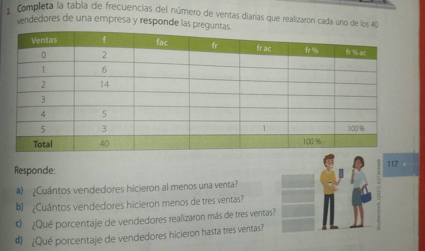 Completa la tabla de frecuencias del número de ventas diarias que realizaron cada uno de los 40
vendedores de una empresa y responde las preg
117
Responde: 
a) ¿Cuántos vendedores hicieron al menos una venta? 
b) ¿Cuántos vendedores hicieron menos de tres ventas? 
¿Qué porcentaje de vendedores realizaron más de tres ventas? 
d) ¿Qué porcentaje de vendedores hicieron hasta tres ventas?