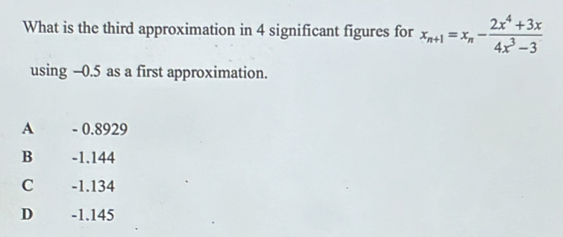 What is the third approximation in 4 significant figures for x_n+1=x_n- (2x^4+3x)/4x^3-3 
using -0.5 as a first approximation.
A - 0.8929
B -1.144
C -1.134
D€ £ -1.145