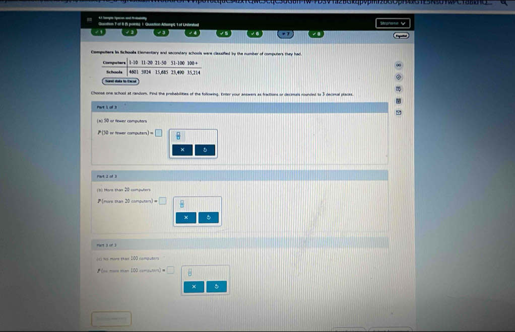Or v vpδTδEquG542xTQwt5CQC5uGBH-tw-FDSV1a2BGkqpvpm|26G0pH4xGTE5N5U9WPCTäB2HQ 
= 43 Tgn Speco and Probatality 
Quistion 7 of i1 (1 points) 1. Quastion Attempt; 1 of Unlimited Stephanie 
√ 2 √ 3 > 7 
Camputers in Schools Elementary and secondary schools were classified by the number of computers they had 
Computers 1-10 11-20 21 - 50 51 - 100 100 + 
Schools 4601 5924 15,685 23, 490 35,214
Sand data to Excol 
Choose one school at random. Find the probabilities of the following. Enter your answers as fractions or decimals rounded to 3 decimal places. 
Part 1 of 
(a) 50 or fewer computers
P(50or fewer computers =□  □ /□  
× 
Part 2 of 3 
(b) More than computers
P more than 20 compu con)= □  □ /□   
× 
(c) Ns more than 100 computers
P(m 100camputers)=□  □ /□  
× 5 
Tcoka == ==