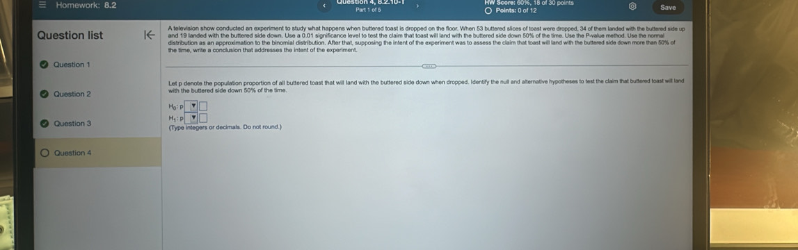 Homework: 8.2 Part 1 of 5 Points: 0 of 12 Save 
A television show conducted an experiment to study what happens when buttered toast is dropped on the floor. When 53 buttered slices of toast were dropped, 34 of them landed with the buttered side un 
Question list and 19 landed with the buttered side down. Use a 0.01 significance level to test the claim that toast will land with the buttered side down 50% of the time. Use the P -value method. Use the normai 
distribution as an approximation to the binomial distribution. After that, supposing the intent of the experiment was to assess the claim that toast will land with the buttered side down more than 50% of 
the time, write a conclusion that addresses the intent of the experiment. 
Question 1 
Let p denote the population proportion of all buttered toast that will land with the buttered side down when dropped. Identify the null and alternative hypotheses to test the claim that buttered toast will land 
Question 2 with the buttered side down 50% of the time. 
Ho F 
H F v 
Question 3 (Type integers or decimals. Do not round.) 
Question 4