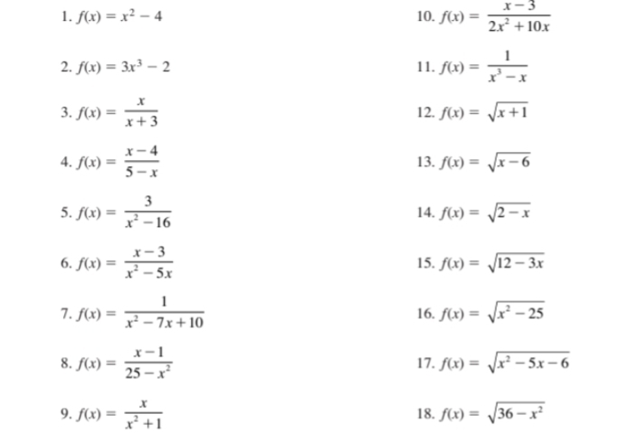 f(x)=x^2-4 10. f(x)= (x-3)/2x^2+10x 
2. f(x)=3x^3-2 11. f(x)= 1/x^3-x 
3. f(x)= x/x+3  12. f(x)=sqrt(x+1)
4. f(x)= (x-4)/5-x  13. f(x)=sqrt(x-6)
5. f(x)= 3/x^2-16  14. f(x)=sqrt(2-x)
6. f(x)= (x-3)/x^2-5x  15. f(x)=sqrt(12-3x)
7. f(x)= 1/x^2-7x+10  16. f(x)=sqrt(x^2-25)
8. f(x)= (x-1)/25-x^2  17. f(x)=sqrt(x^2-5x-6)
9. f(x)= x/x^2+1  18. f(x)=sqrt(36-x^2)