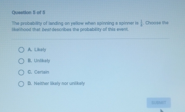 The probability of landing on yellow when spinning a spinner is  1/n . Choose the
likelihood that best describes the probability of this event.
A. Likely
B. Unlikely
C. Certain
D. Neither likely nor unlikely
SUBMIT