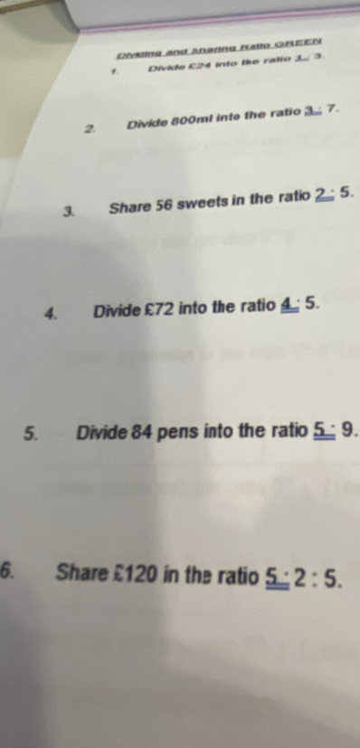 Divkling and Sharing Ratlo GREEN 
Divide £24 into the ratio 3. 3
2. Divide 800ml into the ratio 3 7. 
3. Share 56 sweets in the ratio 2:5. 
4. Divide £72 into the ratio _ _ 4:5. 
5. Divide 84 pens into the ratio _ _ 5· 9. 
6. Share £120 in the ratio _ _ 5:2:5.