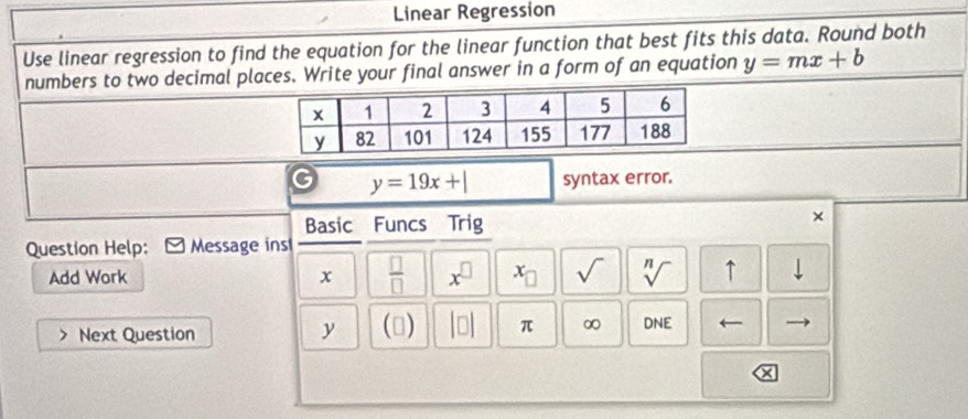 Linear Regression 
Use linear regression to find the equation for the linear function that best fits this data. Round both 
numbers to two decimal places. Write your final answer in a form of an equation y=mx+b
y=19x+| syntax error. 
Basic Funcs Trig 
× 
Question Help: Message ins 
Add Work x  □ /□   x^(□) x_□  sqrt() sqrt[n]() ↑ downarrow 
Next Question
y (□ ) |□ | π ∞ DNE ←