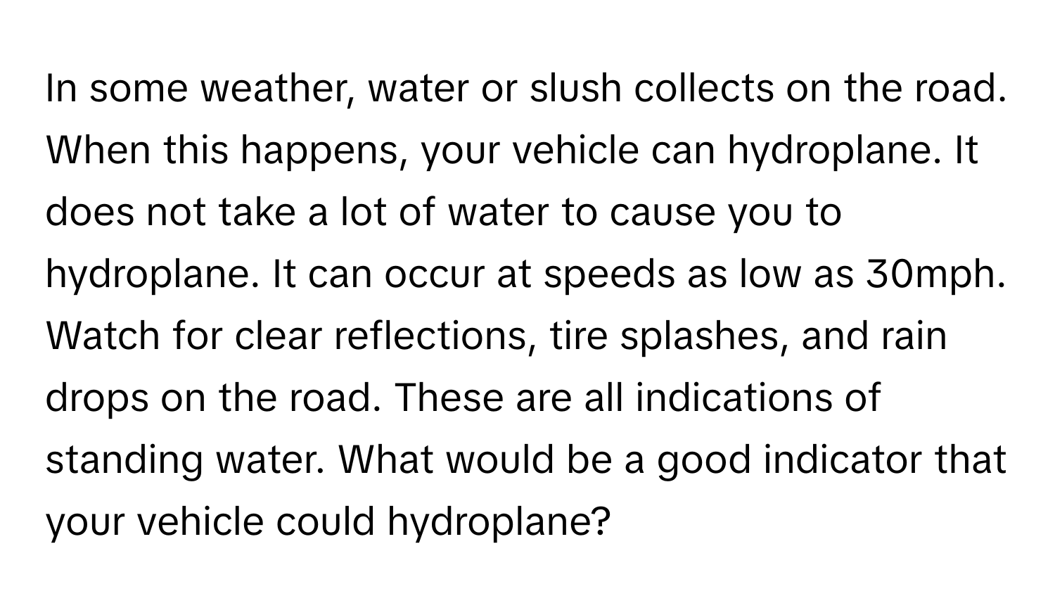 In some weather, water or slush collects on the road. When this happens, your vehicle can hydroplane. It does not take a lot of water to cause you to hydroplane. It can occur at speeds as low as 30mph. Watch for clear reflections, tire splashes, and rain drops on the road. These are all indications of standing water. What would be a good indicator that your vehicle could hydroplane?