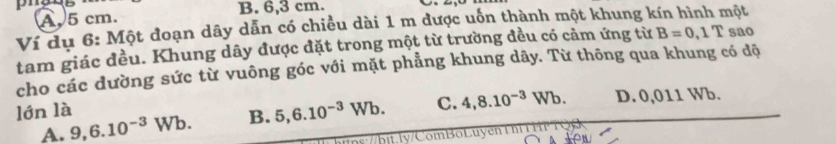 A. 5 cm.
B. 6,3 cm. nột
Ví dụ 6: Một đoạn dây dẫn có chiều dài 1 m được uốn thành một khung k B=0,1T sao
tam giác đều. Khung dây được đặt trong một từ trường đều có cảm ứng từ
cho các dường sức từ vuông góc với mặt phẳng khung dây. Từ thông qua khung có độ
lớn là D. 0,011 Wb.
A. 9,6.10^(-3)Wb. B. 5,6.10^(-3)Wb. C. 4,8.10^(-3)Wb.