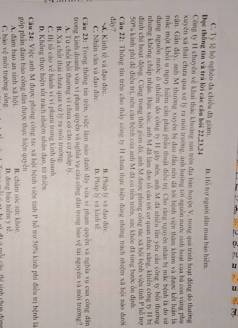 C. Tỷ lệ hộ nghèo đa chiều đã giảm. D. Hỗ trợ người dân mua bảo hiểm.
Đọc thông tin và trả lời các câu hồi 22,23,24
Công ty H chuyên về khai thác khoáng sản trên địa bản huyện V, trong quá trình hoạt động do thường
xuyên xã thải chưa qua xử lý ra môi trường, ảnh hướng tới nguồn nước sinh hoạt của bà con vùng phụ
cận. Gần đây, anh M thường xuyên bị đau đầu nên đã tới bệnh viện thăm khám và được kết luận là
mắc một khối u nguy hiểm cần phải phẫu thuật điều trị. Cho rằng nguyên nhân bị mắc bệnh là đo sử
dụng nguồn nước ô nhiễm do công ty H gây nên, anh M đã nhiều lần yêu cầu công ty bồi thường
nhưng không chấp nhận. Bức xúc, anh M đã làm đơn tố cáo tới cơ quan chức năng, khiến công ty H bị
đình chỉ hoạt động. Cũng trong thời gian đó, anh M được phòng công tác xã hội bệnh viện tỉnh P hỗ trợ
50% kinh phí để điều trị, nên căn bệnh của anh M đã có tiến triển, sức khỏe đã từng bước ôn định.
Câu 22: Thông tin trên cho thấy công ty H chưa thực hiện đúng những trách nhiệm xã hội nào dưới
dy?
X. Kinh tế và đạo đức. B. Pháp lý và đạo đức.
C. Nhân văn và đạo đức. D. Pháp lý và kinh tế.
Câu 23: Trong thông tin trên, việc làm nào dưới đây vừa vi phạm quyền và nghĩa vụ của công dân
trong kinh doanh vừa vi phạm quyền và nghĩa vụ của công dân trong bảo vệ tài nguyên và môi trường?
A. Từ chối bồi thường vì chưa có căn cứ pháp lý.
B. Xã chất thải chưa qua xử lý ra môi trường.
C. Bị tổ cáo về hành vi vi phạm trong kinh doanh.
D. Không thực hiện tốt trách nhiệm nhân đạo, từ thiện.
Câu 24: Việc anh M được phòng công tác xã hội bệnh viện tinh P hỗ trợ 50% kinh phí điều trị bệnh là
góp phần đám bảo công dân được thực hiện quyền
A. đảm bảo an sinh xã hội. B. chăm sóc sức khỏe.
C. bảo vệ môi trường sống. D. đóng bảo hiểm y tế.
m i  câu thí sinh chon đúng