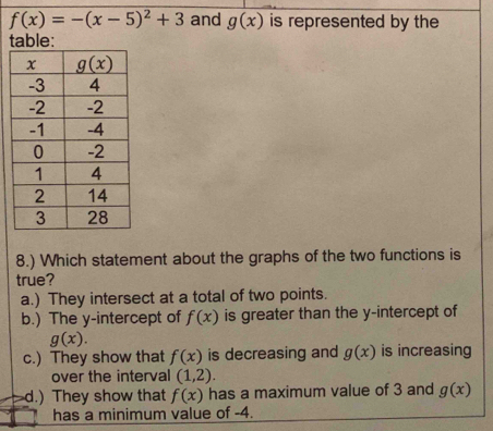 f(x)=-(x-5)^2+3 and g(x) is represented by the
8.) Which statement about the graphs of the two functions is
true?
a.) They intersect at a total of two points.
b.) The y-intercept of f(x) is greater than the y-intercept of
g(x).
c.) They show that f(x) is decreasing and g(x) is increasing
over the interval (1,2).
d.) They show that f(x) has a maximum value of 3 and g(x)
has a minimum value of -4.