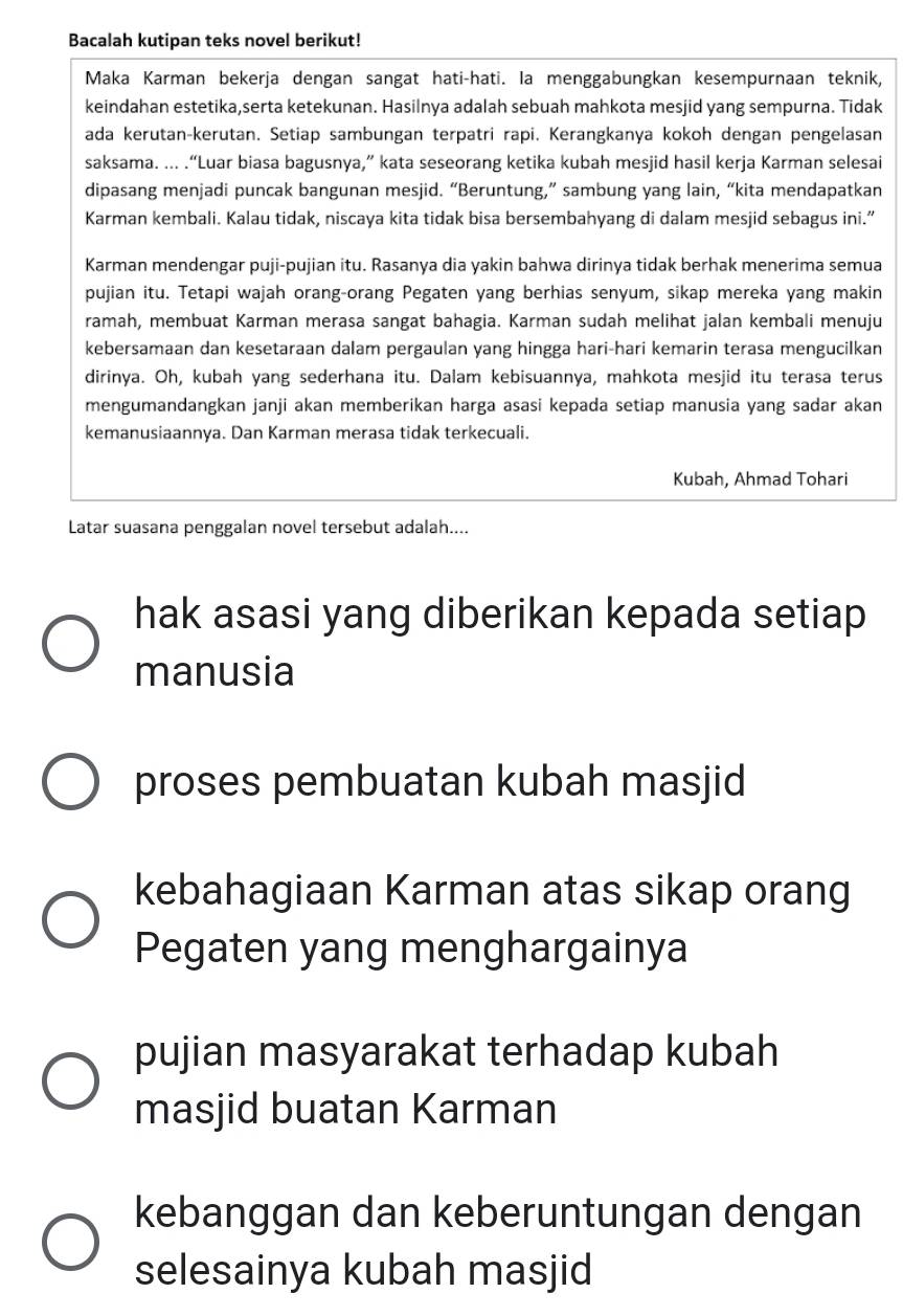 Bacalah kutipan teks novel berikut!
Maka Karman bekerja dengan sangat hati-hati. la menggabungkan kesempurnaan teknik,
keindahan estetika,serta ketekunan. Hasilnya adalah sebuah mahkota mesjid yang sempurna. Tidak
ada kerutan-kerutan. Setiap sambungan terpatri rapi. Kerangkanya kokoh dengan pengelasan
saksama. ... .“Luar biasa bagusnya,” kata seseorang ketika kubah mesjid hasil kerja Karman selesai
dipasang menjadi puncak bangunan mesjid. “Beruntung,” sambung yang lain, “kita mendapatkan
Karman kembali. Kalau tidak, niscaya kita tidak bisa bersembahyang di dalam mesjid sebagus ini.”
Karman mendengar puji-pujian itu. Rasanya dia yakin bahwa dirinya tidak berhak menerima semua
pujian itu. Tetapi wajah orang-orang Pegaten yang berhias senyum, sikap mereka yang makin
ramah, membuat Karman merasa sangat bahagia. Karman sudah melihat jalan kembali menuju
kebersamaan dan kesetaraan dalam pergaulan yang hingga hari-hari kemarin terasa mengucilkan
dirinya. Oh, kubah yang sederhana itu. Dalam kebisuannya, mahkota mesjid itu terasa terus
mengumandangkan janji akan memberikan harga asasi kepada setiap manusia yang sadar akan
kemanusiaannya. Dan Karman merasa tidak terkecuali.
Kubah, Ahmad Tohari
Latar suasana penggalan novel tersebut adalah....
hak asasi yang diberikan kepada setiap
manusia
proses pembuatan kubah masjid
kebahagiaan Karman atas sikap orang
Pegaten yang menghargainya
pujian masyarakat terhadap kubah
masjid buatan Karman
kebanggan dan keberuntungan dengan
selesainya kubah masjid