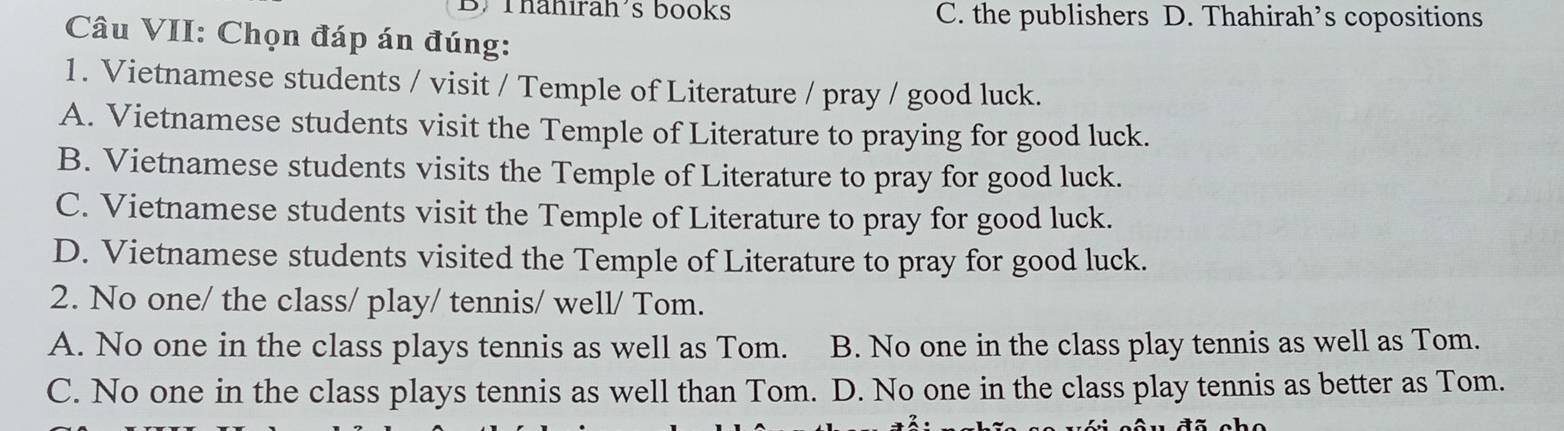 Thähırah's books C. the publishers D. Thahirah’s copositions
Câu VII: Chọn đáp án đúng:
1. Vietnamese students / visit / Temple of Literature / pray / good luck.
A. Vietnamese students visit the Temple of Literature to praying for good luck.
B. Vietnamese students visits the Temple of Literature to pray for good luck.
C. Vietnamese students visit the Temple of Literature to pray for good luck.
D. Vietnamese students visited the Temple of Literature to pray for good luck.
2. No one/ the class/ play/ tennis/ well/ Tom.
A. No one in the class plays tennis as well as Tom. B. No one in the class play tennis as well as Tom.
C. No one in the class plays tennis as well than Tom. D. No one in the class play tennis as better as Tom.